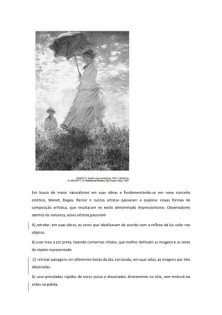 Em busca de maior naturalismo em suas obras e fundamentando-se em novo conceito estético, Monet, Degas, Renoir e outros artistas passaram a explorar novas formas de composição artística, que resultaram no estilo denominado Impressionismo. Observadores atentos da natureza, esses artistas passaram 
A) retratar, em suas obras, as cores que idealizavam de acordo com o reflexo da luz solar nos objetos. 
B) usar mais a cor preta, fazendo contornos nítidos, que melhor definiam as imagens e as cores do objeto representado. 
C) retratar paisagens em diferentes horas do dia, recriando, em suas telas, as imagens por eles idealizadas. 
D) usar pinceladas rápidas de cores puras e dissociadas diretamente na tela, sem misturá-las antes na paleta.  