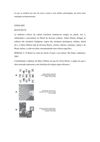 E) usar as sombras em tons de cinza e preto e com efeitos esfumaçados, tal como eram realizadas no Renascimento. 
ENEM 2009 
QUESTÃO 93 
os melhores criticos da cultura brasileira trataram-na sempre no plural, isto é, enfatizando a coexistência no Brasil de diversas culturas. Arthus Ramos distigue as culturas não europeias (indigenas, negras das europeias (portuguesa, italiana, alemã etc.), e Darcy Ribeiro fala de diversos Brasis: crioulo, caboclo, sertanejo, caipira e de Brasis sulinos, a cada um deles correspondendo uma cultura específica. 
MORAIS, F. O Brasil na visão do artista: O país e sua cultura. São Paulo: sudameris, 2003. 
Considerando a hipótese de Darcy Ribeiro de que há vários Brasis, a opção em que a obra mostrada representa a arte brasileira de origem negro-africana é: 
 
