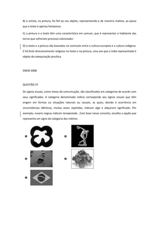B) o artista, na pintura, foi fiel ao seu objeto, representando-o de maneira realista, ao passo que o texto é apenas fantasioso. 
C) a pintura e o texto têm uma característica em comum, que é representar o habitante das terras que sofreriam processo colonizador. 
D) o texto e a pintura são baseados no contraste entre a cultura europeia e a cultura indígena. E há forte direcionamento religioso no texto e na pintura, uma vez que o índio representado é objeto da catequização jesuítica. 
ENEM 2008 
QUESTÃO 37 
Os signos visuais, como meios de comunicação, são classificados em categorias de acordo com seus significados. A categoria denominada indício corresponde aos signos visuais que têm origem em formas ou situações naturais ou casuais, as quais, devido à ocorrência em circunstâncias idênticas, muitas vezes repetidas, indicam algo e adquirem significado. Por exemplo, nuvens negras indicam tempestade. Com base nesse conceito, escolha a opção que representa um signo da categoria dos indícios. 
 