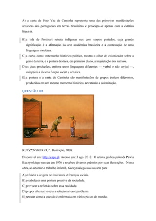 A) a carta de Pero Vaz de Caminha representa uma das primeiras manifestações artísticas dos portugueses em terras brasileiras e preocupa-se apenas com a estética literária. 
B) a tela de Portinari retrata indígenas nus com corpos pintados, cuja grande significação é a afirmação da arte acadêmica brasileira e a contestação de uma linguagem moderna. 
C) a carta, como testemunho histórico-político, mostra o olhar do colonizador sobre a gente da terra, e a pintura destaca, em primeiro plano, a inquietação dos nativos. 
D) as duas produções, embora usem linguagens diferentes — verbal e não verbal —, cumprem a mesma função social e artística. 
E) a pintura e a carta de Caminha são manifestações de grupos étnicos diferentes, produzidas em um mesmo momento histórico, retratando a colonização. 
QUESTÃO 102 
KUCZYNSKIEGO, P. Ilustração, 2008. 
Disponível em: http://capu.pl. Acesso em: 3 ago. 2012. O artista gráfico polonês Pawla Kuczynskiego nasceu em 1976 e recebeu diversos prêmios por suas ilustrações. Nessa obra, ao abordar o trabalho infantil, Kuczynskiego usa sua arte para 
A) difundir a origem de marcantes diferenças sociais. 
B) estabelecer uma postura proativa da sociedade. 
C) provocar a reflexão sobre essa realidade. 
D) propor alternativas para solucionar esse problema. 
E) retratar como a questão é enfrentada em vários países do mundo.  