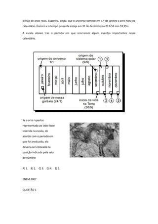 bilhão de anos reais. Suponha, ainda, que o universo comece em 1.º de janeiro a zero hora no calendário cósmico e o tempo presente esteja em 31 de dezembro às 23 h 59 min 59,99 s. 
A escala abaixo traz o período em que ocorreram alguns eventos importantes nesse calendário. 
Se a arte rupestre 
representada ao lado fosse 
inserida na escala, de 
acordo com o período em 
que foi produzida, ela 
deveria ser colocada na 
posição indicada pela seta 
de número 
A) 1. B) 2. C) 3. D) 4. E) 5. 
ENEM 2007 
QUESTÃO 1 
 