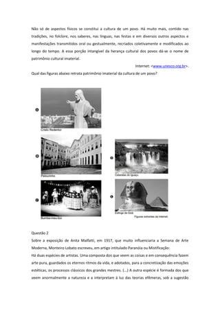 Não só de aspectos físicos se constitui a cultura de um povo. Há muito mais, contido nas tradições, no folclore, nos saberes, nas línguas, nas festas e em diversos outros aspectos e manifestações transmitidos oral ou gestualmente, recriados coletivamente e modificados ao longo do tempo. A essa porção intangível da herança cultural dos povos dá-se o nome de patrimônio cultural imaterial. 
Internet: <www.unesco.org.br>. 
Qual das figuras abaixo retrata patrimônio imaterial da cultura de um povo? 
Questão 2 
Sobre a exposição de Anita Malfatti, em 1917, que muito influenciaria a Semana de Arte Moderna, Monteiro Lobato escreveu, em artigo intitulado Paranóia ou Mistificação: 
Há duas espécies de artistas. Uma composta dos que veem as coisas e em consequência fazem arte pura, guardados os eternos ritmos da vida, e adotados, para a concretização das emoções estéticas, os processos clássicos dos grandes mestres. (...) A outra espécie é formada dos que veem anormalmente a natureza e a interpretam à luz das teorias efêmeras, sob a sugestão  