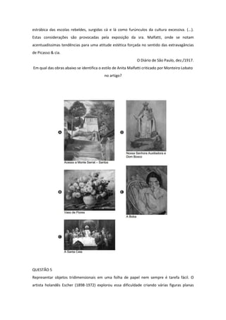 estrábica das escolas rebeldes, surgidas cá e lá como furúnculos da cultura excessiva. (...). Estas considerações são provocadas pela exposição da sra. Malfatti, onde se notam acentuadíssimas tendências para uma atitude estética forçada no sentido das extravagâncias de Picasso & cia. 
O Diário de São Paulo, dez./1917. 
Em qual das obras abaixo se identifica o estilo de Anita Malfatti criticado por Monteiro Lobato no artigo? 
QUESTÃO 5 
Representar objetos tridimensionais em uma folha de papel nem sempre é tarefa fácil. O artista holandês Escher (1898-1972) explorou essa dificuldade criando várias figuras planas  