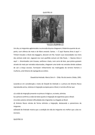 QUESTÃO 19 
Um dia, os imigrantes aglomerados na amurada da proa chegavam à fedentina quente de um 
porto, num silêncio de mato e de febre amarela. Santos. — É aqui! Buenos Aires é aqui! — Tinham trocado o rótulo das bagagens, desciam em fila. Faziam suas necessidades nos trens dos animais onde iam. Jogavam-nos num pavilhão comum em São Paulo. — Buenos Aires é aqui! — Amontoados com trouxas, sanfonas e baús, num carro de bois, que pretos guiavam através do mato por estradas esburacadas, chegavam uma tarde nas senzalas donde acabava de sair o braço escravo. Formavam militarmente nas madrugadas do terreiro homens e mulheres, ante feitores de espingarda ao ombro. 
Oswald de Andrade. Marco Zero II – Chão. Rio de Janeiro: Globo, 1991. 
Levando-se em consideração o texto de Oswald de Andrade e a pintura de Antonio Rocco reproduzida acima, relativos à imigração europeia para o Brasil, é correto afirmar que 
a) a visão da imigração presente na pintura é trágica e, no texto, otimista. 
b) a pintura confirma a visão do texto quanto à imigração de argentinos para o Brasil. 
c) os dois autores retratam dificuldades dos imigrantes na chegada ao Brasil. 
d) Antonio Rocco retrata de forma otimista a imigração, destacando o pioneirismo do imigrante. 
e)Oswald de Andrade mostra que a condição de vida do imigrante era melhor que a dos ex- escravos. 
QUESTÃO 53  