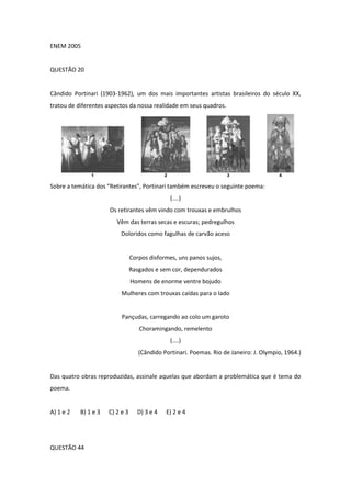 ENEM 2005 
QUESTÃO 20 
Cândido Portinari (1903-1962), um dos mais importantes artistas brasileiros do século XX, tratou de diferentes aspectos da nossa realidade em seus quadros. 
Sobre a temática dos “Retirantes”, Portinari também escreveu o seguinte poema: 
(....) 
Os retirantes vêm vindo com trouxas e embrulhos 
Vêm das terras secas e escuras; pedregulhos 
Doloridos como fagulhas de carvão aceso 
Corpos disformes, uns panos sujos, 
Rasgados e sem cor, dependurados 
Homens de enorme ventre bojudo 
Mulheres com trouxas caídas para o lado 
Pançudas, carregando ao colo um garoto 
Choramingando, remelento 
(....) 
(Cândido Portinari. Poemas. Rio de Janeiro: J. Olympio, 1964.) 
Das quatro obras reproduzidas, assinale aquelas que abordam a problemática que é tema do poema. 
A) 1 e 2 B) 1 e 3 C) 2 e 3 D) 3 e 4 E) 2 e 4 
QUESTÃO 44  