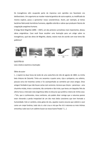 Os transgênicos vêm ocupando parte da imprensa com opiniões ora favoráveis ora desfavoráveis. Um organismo ao receber material genético de outra espécie, ou modificado da mesma espécie, passa a apresentar novas características. Assim, por exemplo, já temos bactérias fabricando hormônios humanos, algodão colorido e cabras que produzem fatores de coagulação sangüínea humana. 
O belga René Magritte (1896 – 1967), um dos pintores surrealistas mais importantes, deixou obras enigmáticas. Caso você fosse escolher uma ilustração para um artigo sobre os transgênicos, qual das obras de Magritte, abaixo, estaria mais de acordo com esse tema tão polêmico? 
QUESTÃO 63 
Leia o texto e examine a ilustração: 
Óbito do autor 
(....) expirei às duas horas da tarde de uma sexta-feira do mês de agosto de 1869, na minha bela chácara de Catumbi. Tinha uns sessenta e quatro anos, rijos e prósperos, era solteiro, possuía cerca de trezentos contos e fui acompanhado ao cemitério por onze amigos. Onze amigos! Verdade é que não houve cartas nem anúncios. Acresce que chovia − peneirava − uma chuvinha miúda, triste e constante, tão constante e tão triste, que levou um daqueles fiéis da última hora a intercalar esta engenhosa idéia no discurso que proferiu à beira de minha cova: −”Vós, que o conhecestes, meus senhores, vós podeis dizer comigo que a natureza parece estar chorando a perda irreparável de um dos mais belos caracteres que tem honrado a humanidade. Este ar sombrio, estas gotas do céu, aquelas nuvens escuras que cobrem o azul como um crepe funéreo, tudo isto é a dor crua e má que lhe rói à natureza as mais íntimas entranhas; tudo isso é um sublime louvor ao nosso ilustre finado.” (....)  