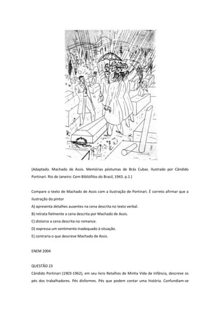 (Adaptado. Machado de Assis. Memórias póstumas de Brás Cubas. Ilustrado por Cândido Portinari. Rio de Janeiro: Cem Bibliófilos do Brasil, 1943. p.1.) 
Compare o texto de Machado de Assis com a ilustração de Portinari. É correto afirmar que a ilustração do pintor 
A) apresenta detalhes ausentes na cena descrita no texto verbal. 
B) retrata fielmente a cena descrita por Machado de Assis. 
C) distorce a cena descrita no romance. 
D) expressa um sentimento inadequado à situação. 
E) contraria o que descreve Machado de Assis. 
ENEM 2004 
QUESTÃO 23 
Cândido Portinari (1903-1962), em seu livro Retalhos de Minha Vida de Infância, descreve os pés dos trabalhadores. Pés disformes. Pés que podem contar uma história. Confundiam-se  