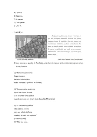 A) I apenas. 
B) II apenas. 
C) III apenas. 
D) I e II apenas. 
E) I, II e III. 
QUESTÃO 63 
O texto aponta no quadro de Tarsila do Amaral um tema que também se encontra nos versos transcritos em: 
(A) “Pensem nas meninas 
Cegas inexatas 
Pensem nas mulheres 
Rotas alteradas.” (Vinícius de Moraes) 
(B) “Somos muitos severinos 
iguais em tudo e na sina: 
a de abrandar estas pedras 
suando-se muito em cima.” (João Cabral de Melo Neto) 
(C) “O funcionário público 
não cabe no poema 
com seu salário de fome 
sua vida fechada em arquivos.” 
(Ferreira Gullar) 
(D) “Não sou nada.  