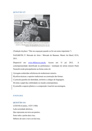 QUESTÃO 127 
(Tradução da placa: “Não me esqueçam quando eu for um nome importante.”) 
NAZARETH, P. Mercado de Artes / Mercado de Bananas. Miami Art Basel, EUA, 2011. 
Disponível em: www.40forever.com.br. Acesso em: 31 jul. 2012. A contemporaneidade identificada na performance / instalação do artista mineiro Paulo Nazareth reside principalmente na forma como ele 
A) resgata conhecidas referências do modernismo mineiro. 
B) utiliza técnicas e suportes tradicionais na construção das formas. 
C) articula questões de identidade, território e códigos de linguagens. 
D) imita o papel das celebridades no mundo contemporâneo. 
E) camufla o aspecto plástico e a composição visual de sua montagem. 
ENEM 2012 
QUESTÃO 114 
LXXVIII (Camões, 1525?-1580) 
Leda serenidade deleitosa, 
Que representa em terra um paraíso; 
Entre rubis e perlas doce riso; 
Debaixo de ouro e neve cor-de-rosa;  