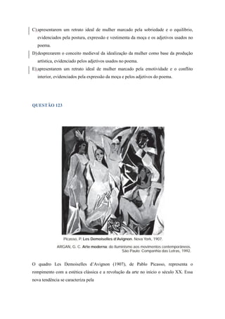 C) apresentarem um retrato ideal de mulher marcado pela sobriedade e o equilíbrio, evidenciados pela postura, expressão e vestimenta da moça e os adjetivos usados no poema. 
D) desprezarem o conceito medieval da idealização da mulher como base da produção artística, evidenciado pelos adjetivos usados no poema. 
E) apresentarem um retrato ideal de mulher marcado pela emotividade e o conflito interior, evidenciados pela expressão da moça e pelos adjetivos do poema. 
QUESTÃO 123 
O quadro Les Demoiselles d’Avignon (1907), de Pablo Picasso, representa o rompimento com a estética clássica e a revolução da arte no início o século XX. Essa nova tendência se caracteriza pela  