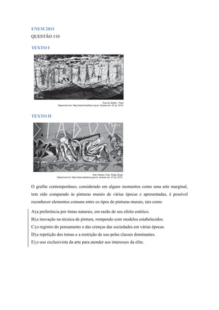 ENEM 2011 
QUESTÃO 110 
TEXTO I 
TEXTO II 
O grafite contemporâneo, considerado em alguns momentos como uma arte marginal, tem sido comparado às pinturas murais de várias épocas e apresentadas, é possível reconhecer elementos comuns entre os tipos de pinturas murais, tais como 
A) a preferência por tintas naturais, em razão de seu efeito estético. 
B) a inovação na técnica de pintura, rompendo com modelos estabelecidos. 
C) o registro do pensamento e das crenças das sociedades em várias épocas. 
D) a repetição dos temas e a restrição de uso pelas classes dominantes. 
E) o uso exclusivista da arte para atender aos interesses da elite. 
 