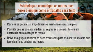 Estabeleça e comunique as metas mas
deixe a equipe como o trabalho será feito
● Remova os potenciais impedimentos mantendo regras simples
● Permita que as equipes mudem as regras se as regras forem um
obstáculo para alcançar as metas
● Deixe as equipes priorizar os bons resultados para os clientes, mesmo que
isso signifique quebrar as regras
 