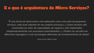E o que é arquitetura de Micro Serviços?
“É uma forma de desenvolver uma aplicação como uma suíte de pequenos
serviços, cada qual rodando em seu próprio processo (...). Esses serviços são
construídos ao redor de capacidades de negócio e são implantados
independentemente com processos automatizados. (...) Podem ser escritos em
diferentes linguagens e usar tecnologias diferentes de armazenamento de dados”
James Lewis e Martin Fowler
 