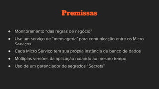 Premissas
● Monitoramento “das regras de negócio”
● Use um serviço de “mensageria” para comunicação entre os Micro
Serviços
● Cada Micro Serviço tem sua própria instância de banco de dados
● Múltiplas versões da aplicação rodando ao mesmo tempo
● Uso de um gerenciador de segredos “Secrets”
 