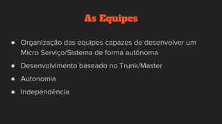 As Equipes
● Organização das equipes capazes de desenvolver um
Micro Serviço/Sistema de forma autônoma
● Desenvolvimento baseado no Trunk/Master
● Autonomia
● Independência
 