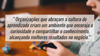 “Organizações que abraçam a cultura do
aprendizado criam um ambiente que encoraja a
curiosidade e compartilhar o conhecimento,
alcançando melhores resultados no negócio.”
 