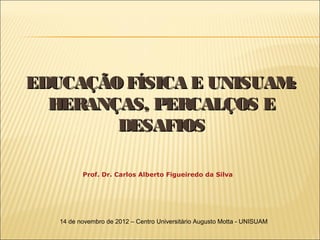 EDUCAÇÃO FÍSICA E UNISUAM:
  HERANÇAS, PERCALÇOS E
        DESAFIOS

          Prof. Dr. Carlos Alberto Figueiredo da Silva




   14 de novembro de 2012 – Centro Universitário Augusto Motta - UNISUAM
 