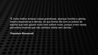 "É muito melhor arriscar coisas grandiosas, alcançar triunfos e glórias,
mesmo expondo-se a derrota, do que formar fila com os pobres de
espírito que nem gozam muito nem sofrem muito, porque vivem nessa
penumbra cinzenta que não conhece vitória nem derrota.“

Theodore Roosevelt
 