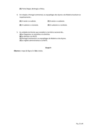 (D) Porto Alegre, Berlengas e Ilhéus.
4. Em relação a Portugal continental, os arquipélagos dos Açores e da Madeira localizam-se
respetivamente…
(A) A oeste e a sudeste. (C) A oeste e a sudoeste.
(B) A sudeste e a noroeste. (D) A sudoeste e a nordeste.
5. As unidades territoriais que compõem o território nacional são…
(A) as freguesias, os concelhos e os distritos.
(B) os distritos e as NUTS.
(C) Portugal continental e os arquipélagos da Madeira e dos Açores.
(D) as regiões administrativas e as NUTS.
Grupo II
Observe o mapa da figura 2 e leia o texto.
Pág. 2 de 8
 