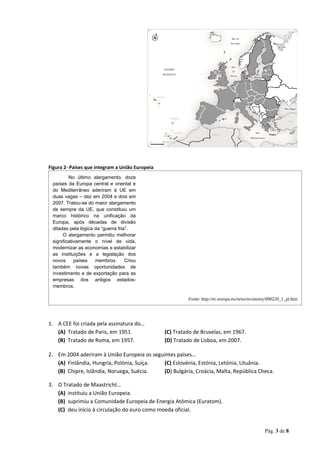Figura 2- Países que integram a União Europeia
No último alargamento, doze
países da Europa central e oriental e
do Mediterrâneo aderiram à UE em
duas vagas – dez em 2004 e dois em
2007. Tratou-se do maior alargamento
de sempre da UE, que constituiu um
marco histórico na unificação da
Europa, após décadas de divisão
ditadas pela lógica da “guerra fria”.
O alargamento permitiu melhorar
significativamente o nível de vida,
modernizar as economias e estabilizar
as instituições e a legislação dos
novos países membros. Criou
também novas oportunidades de
investimento e de exportação para as
empresas dos antigos estados-
membros.
Fonte: http://ec.europa.eu/news/economy/090220_1_pt.htm
1. A CEE foi criada pela assinatura do…
(A) Tratado de Paris, em 1951. (C) Tratado de Bruxelas, em 1967.
(B) Tratado de Roma, em 1957. (D) Tratado de Lisboa, em 2007.
2. Em 2004 aderiram à União Europeia os seguintes países…
(A) Finlândia, Hungria, Polónia, Suíça. (C) Eslovénia, Estónia, Letónia, Lituânia.
(B) Chipre, Islândia, Noruega, Suécia. (D) Bulgária, Croácia, Malta, República Checa.
3. O Tratado de Maastricht…
(A) instituiu a União Europeia.
(B) suprimiu a Comunidade Europeia de Energia Atómica (Euratom).
(C) deu início à circulação do euro como moeda oficial.
Pág. 3 de 8
 