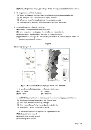 (D) tornou obrigatória a eleição, por sufrágio direto, dos deputados ao Parlamento Europeu.
4. Os alargamentos da União Europeia…
(A) devem ser travados, no futuro, para os países menos desenvolvidos da Europa.
(B) têm reforçado a paz e a segurança no espaço europeu.
(C) refletem-se na uniformização cultural dos estados-membros.
(D) traduziram-se na perda de competitividade da economia portuguesa.
5. A instituição de uma cidadania europeia…
(A) aumenta a competitividade entre os estados.
(B) torna obrigatória a participação dos cidadãos nos atos eleitorais.
(C) tem em vista a adoção do euro por todos os estados-membros.
(D) permite a livre circulação dos cidadãos e a possibilidade de votarem e serem eleitos nos
estados-membros onde residem.
Grupo III
Observe agora a figura 3.
1. A taxa de variação da população verificou-se no intervalo…
(A) – 12% e 14%. (C) 5% e 8%.
(B) 0% e 14%. (D) – 12% e 0%.
2. As NUTS III que registaram os menores valores de crescimento populacional foram...
(A) Alto Trás-os-Montes, Beira Interior Sul, Cova da Beira.
(B) Dão-Lafões, Entre Douro e Vouga, Tâmega.
(C) Beira Interior Norte, Pinhal Interior Sul, Serra da Estrela.
(D) Baixo Vouga, Cávado, Pinhal Interior Norte.
3. A taxa de variação positiva registada no Algarve deve-se ao…
(A) forte crescimento natural.
(B) intenso fluxo turístico sazonal.
(C) saldo migratório positivo.
Pág. 4 de 8
Figura 3- Taxa de variação da população, por NUT III, entre 2001 e 2011
 
