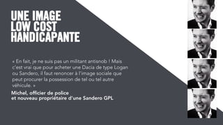 LOW COST
HANDICAPANTE
UNE IMAGE
« En fait, je ne suis pas un militant antisnob ! Mais
c’est vrai que pour acheter une Dacia de type Logan
ou Sandero, il faut renoncer à l’image sociale que
peut procurer la possession de tel ou tel autre
véhicule. »
Michel, ofﬁcier de police
et nouveau propriétaire d’une Sandero GPL
 