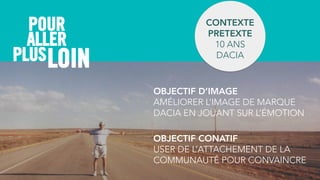 ALLER
POUR CONTEXTE
PRETEXTE
10 ANS  
DACIA
OBJECTIF CONATIF
USER DE L’ATTACHEMENT DE LA
COMMUNAUTÉ POUR CONVAINCRE
PLUS
OBJECTIF D’IMAGE
AMÉLIORER L’IMAGE DE MARQUE
DACIA EN JOUANT SUR L’ÉMOTION
LOIN
 