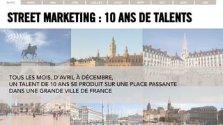 STREET MARKETING : 10 ANS DE TALENTS
MARS AVRIL MAI JUIN JUILLET AOUT SEPT OCT NOV DEC
TOUS LES MOIS, D’AVRIL À DÉCEMBRE,
UN TALENT DE 10 ANS SE PRODUIT SUR UNE PLACE PASSANTE
DANS UNE GRANDE VILLE DE FRANCE
 