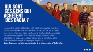CES GENS QUI
DES DACIA ?
QUI SONT
ACHÈTENT
« Quand la Logan est sortie, elle visait un nouveau marché :
plutôt qu’acheter une voiture d’occasion, autant en acheter
une neuve mais low cost. La clientèle était surtout composée
de personnes âgées. Puis, avec le temps, une nouvelle
clientèle est apparue, surtout attirée par la simplicité et la
ﬁabilité technique plutôt que par le prix. »
Jean-François Larato, commercial à la concession d’Echirolles
 