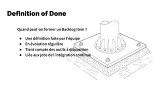 Definition of Done
Quand peut-on fermer un Backlog Item ?
● Une définition faite par l’équipe
● En évolution régulière
● Tient compte des outils à disposition
● Liée aux jobs de l’intégration continue
 
