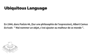 Ubiquitous Language
En 1944, dans Poésie 44, (Sur une philosophie de l'expression), Albert Camus
écrivait: " Mal nommer un objet, c'est ajouter au malheur de ce monde ".
 