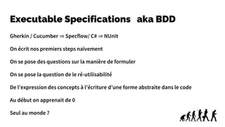 Executable Specifications aka BDD
Gherkin / Cucumber ⇒ Specflow/ C# ⇒ NUnit
On écrit nos premiers steps naïvement
On se pose des questions sur la manière de formuler
On se pose la question de le ré-utilisabilité
De l’expression des concepts à l’écriture d’une forme abstraite dans le code
Au début on apprenait de 0
Seul au monde ?
 