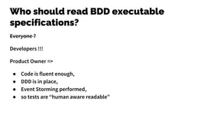 Who should read BDD executable
specifications?
Everyone ?
Developers !!!
Product Owner =>
● Code is fluent enough,
● DDD is in place,
● Event Storming performed,
● so tests are “human aware readable”
 