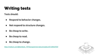 Writing tests
Tests should:
● Respond to behavior changes.
● Not respond to structure changes.
● Be cheap to write.
● Be cheap to read.
● Be cheap to change.
https://medium.com/@kentbeck_7670/programmer-test-principles-d01c064d7934
 