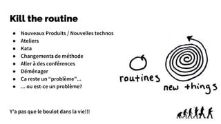 Kill the routine
● Nouveaux Produits / Nouvelles technos
● Ateliers
● Kata
● Changements de méthode
● Aller à des conférences
● Déménager
● Ca reste un “problème”...
● ... ou est-ce un problème?
Y’a pas que le boulot dans la vie!!!
 