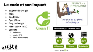Le code et son impact
● Bug Free by Design
● Yagni
● Dead Code
● Open/Close
● Easy to change
● Fast ( code + tests)
● Sobriété
○ mémoire
○ cycles CPU
○ taille déploiement
 