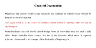Chemical Degradation
Macrolides are unstable under acidic conditions and undergo an intramolecular reaction to
form an inactive cyclic ketal.
The cyclic ketal is is the cause of intestinal cramp which is reported after the use of
erythromycin.
Water-insoluble salts and enteric coated dosage forms of macrolides have less such a side
effect. Water insoluble forms cannot take part in the reactions which occur in aqueous
solutions. Stearate salt is an example of insoluble salts of erythromycin.
 