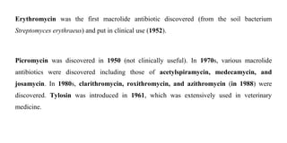 Erythromycin was the first macrolide antibiotic discovered (from the soil bacterium
Streptomyces erythraeus) and put in clinical use (1952).
Picromycin was discovered in 1950 (not clinically useful). In 1970s, various macrolide
antibiotics were discovered including those of acetylspiramycin, medecamycin, and
josamycin. In 1980s, clarithromycin, roxithromycin, and azithromycin (in 1988) were
discovered. Tylosin was introduced in 1961, which was extensively used in veterinary
medicine.
 