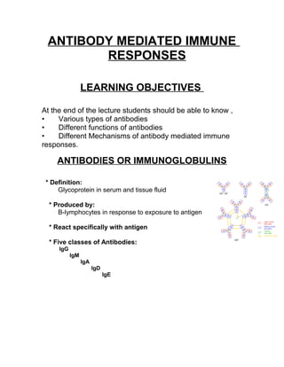 ANTIBODY MEDIATED IMMUNE
RESPONSES
LEARNING OBJECTIVES
At the end of the lecture students should be able to know ,
• Various types of antibodies
• Different functions of antibodies
• Different Mechanisms of antibody mediated immune
responses.
ANTIBODIES OR IMMUNOGLOBULINS
* Definition:
Glycoprotein in serum and tissue fluid
* Produced by:
B-lymphocytes in response to exposure to antigen
* React specifically with antigen
* Five classes of Antibodies:
IgG
IgM
IgA
IgD
IgE
 