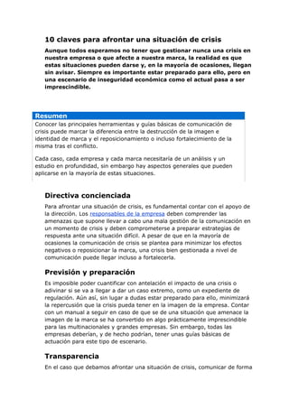 10 claves para afrontar una situación de crisis
   Aunque todos esperamos no tener que gestionar nunca una crisis en
   nuestra empresa o que afecte a nuestra marca, la realidad es que
   estas situaciones pueden darse y, en la mayoría de ocasiones, llegan
   sin avisar. Siempre es importante estar preparado para ello, pero en
   una escenario de inseguridad económica como el actual pasa a ser
   imprescindible.




Resumen
Conocer las principales herramientas y guías básicas de comunicación de
crisis puede marcar la diferencia entre la destrucción de la imagen e
identidad de marca y el reposicionamiento o incluso fortalecimiento de la
misma tras el conflicto.

Cada caso, cada empresa y cada marca necesitaría de un análisis y un
estudio en profundidad, sin embargo hay aspectos generales que pueden
aplicarse en la mayoría de estas situaciones.



   Directiva concienciada
   Para afrontar una situación de crisis, es fundamental contar con el apoyo de
   la dirección. Los responsables de la empresa deben comprender las
   amenazas que supone llevar a cabo una mala gestión de la comunicación en
   un momento de crisis y deben comprometerse a preparar estrategias de
   respuesta ante una situación difícil. A pesar de que en la mayoría de
   ocasiones la comunicación de crisis se plantea para minimizar los efectos
   negativos o reposicionar la marca, una crisis bien gestionada a nivel de
   comunicación puede llegar incluso a fortalecerla.

   Previsión y preparación
   Es imposible poder cuantificar con antelación el impacto de una crisis o
   adivinar si se va a llegar a dar un caso extremo, como un expediente de
   regulación. Aún así, sin lugar a dudas estar preparado para ello, minimizará
   la repercusión que la crisis pueda tener en la imagen de la empresa. Contar
   con un manual a seguir en caso de que se de una situación que amenace la
   imagen de la marca se ha convertido en algo prácticamente imprescindible
   para las multinacionales y grandes empresas. Sin embargo, todas las
   empresas deberían, y de hecho podrían, tener unas guías básicas de
   actuación para este tipo de escenario.

   Transparencia
   En el caso que debamos afrontar una situación de crisis, comunicar de forma
 