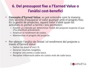 6. Del pressupost fixe a l’Earned Value o
l’anàlisi cost-benefici
• Concepte d’Earned Value: es pot entendre com la manera
més senzilla d’equiparar el valor guanyat amb el progrés físic.
En la gestió de projectes, aquest valor s’obté quan les
activitats es porten a terme i ens permeten:
– Establir un mètode per determinar l’estat del projecte respecte al que
s’ha planificat prèviament.
– Analitzar el rendiment de costos.
– Monitoritzar el progrés del projecte.
• Per obtenir l’anàlisi de l’estat i el rendiment del projecte a
través d’Earned Value:
– Definir les dates d’inici i fi.
– Generar resultats tangibles.
– Assignar uns costos a cada tasca.
– Recopilar informació sobre els costos reals de cada tasca.
 