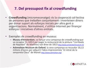7. Del pressupost fix al crowdfunding
• Crowdfunding (micromecenatge): és la cooperació col·lectiva
de persones que treballen conjuntament i inverteixen diners
per donar suport als esforços iniciats per altra gent o
organitzacions. Normalment, s’utilitza Internet per finançar
esforços i iniciatives d’altres entitats.
• Exemples de crowdfunding en museus:
– Museu d’Amsterdam, va llançar una campanya de crowdfunding que
va recaptar 51.349 € per pagar la restauració de la pintura “L’arribada
de Napoleó” de Matthieu van Bree de 1813 http://www.amsterdammuseum.nl/
– Ashmolean Museum de Oxford, la seva campanya va recaudar 10,13
milions d’euros per adquirir l’obra impresionista “el retrat de la
senyoreta Claus” de Manet http://www.ashmolean.org/
 