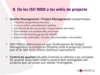 8. De les ISO 9000 a les wikis de projecte
• Quality Management i Project Management comparteixen:
– Filosofies de gerència comunes
– Focus al client, procediment i política
– Satisfacció de les necessitats i requeriments del client
– Enfocament a la qualitat dels processos
– Principis de teaming (grups de treball)
– Estructures ordenades, formals, documentades, mesurables
• QM i PM es diferencien en que l’enfocament de Project
Management es temporari (finalitza amb el projecte) mentre
que el de QM és la millora contínua i permanent.
• Control de qualitat (Quality Control) es refereix a les activitats
de qualitat associades amb la creació dels entregables del
projecte que serveixen per validar l’entregable.
 