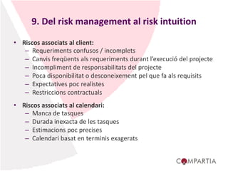 9. Del risk management al risk intuition
• Riscos associats al client:
– Requeriments confusos / incomplets
– Canvis freqüents als requeriments durant l’execució del projecte
– Incompliment de responsabilitats del projecte
– Poca disponibilitat o desconeixement pel que fa als requisits
– Expectatives poc realistes
– Restriccions contractuals
• Riscos associats al calendari:
– Manca de tasques
– Durada inexacta de les tasques
– Estimacions poc precises
– Calendari basat en terminis exagerats
 
