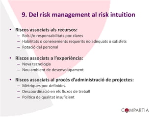 9. Del risk management al risk intuition
• Riscos associats als recursos:
– Rols i/o responsabilitats poc clares
– Habilitats o coneixements requerits no adequats o satisfets
– Rotació del personal
• Riscos associats a l’experiència:
– Nova tecnologia
– Nou ambient de desenvolupament
• Riscos associats al procés d’administració de projectes:
– Mètriques poc definides.
– Descoordinació en els fluxos de treball
– Política de qualitat insuficient
 