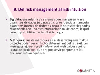 9. Del risk management al risk intuition
• Big data: ens referim als sistemes que manipulen grans
quantitats de dades (o data sets). La tendència a manipular
quantitats ingents de dades es deu a la necessitat les dades
relacionades en una estructura relacional de dades, la qual
cosa es pot utilitzar en l’anàlisi de negoci.
• Mètriques: l’ús de mètriques en el desenvolupament d’un
projecte poden ser un factor determinant pel seu èxit. Les
mètriques ajuden recollir informació molt valuosa sobre
l’estat del projecte i que ens pot servir per prendre les
decisions més adequades.
 