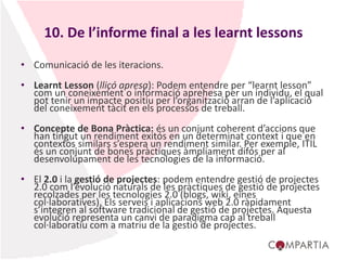 10. De l’informe final a les learnt lessons
• Comunicació de les iteracions.
• Learnt Lesson (lliçó apresa): Podem entendre per “learnt lesson”
com un coneixement o informació aprehesa per un individu, el qual
pot tenir un impacte positiu per l’organització arran de l’aplicació
del coneixement tàcit en els processos de treball.
• Concepte de Bona Pràctica: és un conjunt coherent d’accions que
han tingut un rendiment exitós en un determinat context i que en
contextos similars s’espera un rendiment similar. Per exemple, ITIL
és un conjunt de bones pràctiques àmpliament difós per al
desenvolupament de les tecnologies de la informació.
• El 2.0 i la gestió de projectes: podem entendre gestió de projectes
2.0 com l’evolució naturals de les pràctiques de gestió de projectes
recolzades per les tecnologies 2.0 (blogs, wiki, eines
col·laboratives). Els serveis i aplicacions web 2.0 ràpidament
s’integren al software tradicional de gestió de projectes. Aquesta
evolució representa un canvi de paradigma cap al treball
col·laboratiu com a matriu de la gestió de projectes.
 