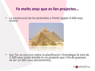 Fa molts anys que es fan projectes…
• La construcció de les piràmides a l’Antic Egipte 4.500 anys
enrere.
• Sun Tzu va escriure sobre la planificació i l’estratègia fa més de
2.500 anys (cada batalla és un projecte que s’ha de guanyar,
va ser un dels seus pensaments).
 