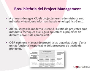 Breu història del Project Management
• A primers de segle XX, els projectes eren administrats amb
mètodes y tècniques informals basats en els gràfics Gantt.
• Als 80, sorgeix la moderna Direcció i Gestió de projectes amb
mètodes i tècniques que siguin aplicables a projectes de
diferents nivells de complexitat.
• OGP, com una manera de proveir a las organitzacions d’una
unitat funcional responsable dels processos de gestió de
projectes.
 