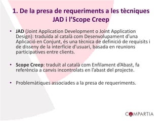 1. De la presa de requeriments a les tècniques
JAD i l’Scope Creep
• JAD (Joint Application Development o Joint Application
Design): traduïda al català com Desenvolupament d’una
Aplicació en Conjunt, és una tècnica de definició de requisits i
de disseny de la interfície d’usuari, basada en reunions
participatives entre clients.
• Scope Creep: traduït al català com Enfilament d’Abast, fa
referència a canvis incontrolats en l’abast del projecte.
• Problemàtiques associades a la presa de requeriments.
 